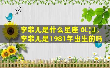 李菲儿是什么星座 🦁 ,李菲儿是1981年出生的吗